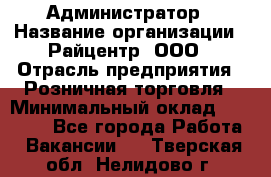 Администратор › Название организации ­ Райцентр, ООО › Отрасль предприятия ­ Розничная торговля › Минимальный оклад ­ 23 000 - Все города Работа » Вакансии   . Тверская обл.,Нелидово г.